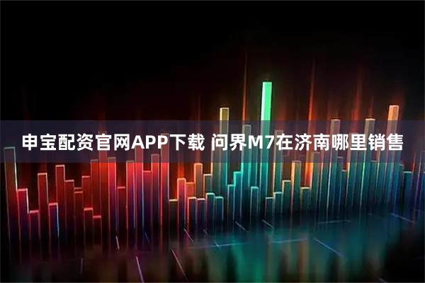 申宝配资官网APP下载 问界M7在济南哪里销售
