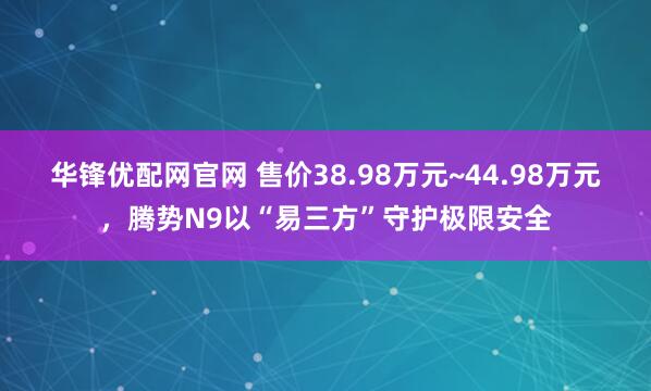华锋优配网官网 售价38.98万元~44.98万元，腾势N9以“易三方”守护极限安全