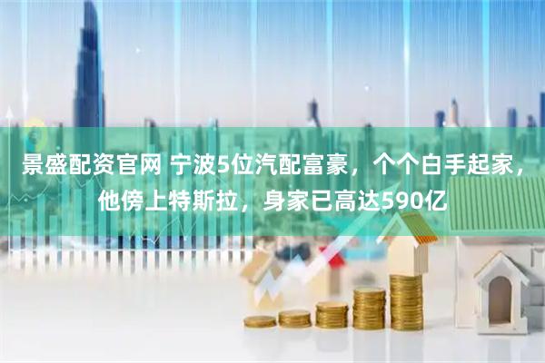 景盛配资官网 宁波5位汽配富豪，个个白手起家，他傍上特斯拉，身家已高达590亿