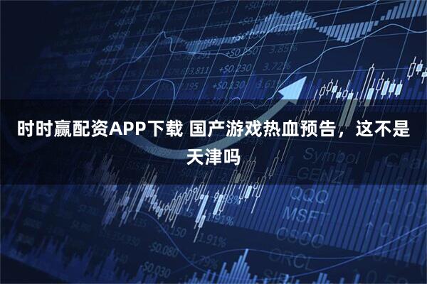 时时赢配资APP下载 国产游戏热血预告，这不是天津吗