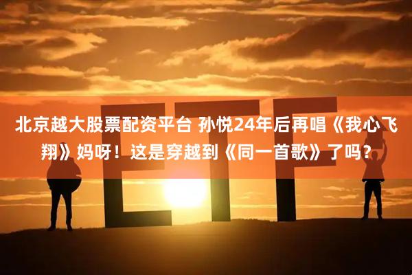 北京越大股票配资平台 孙悦24年后再唱《我心飞翔》妈呀！这是穿越到《同一首歌》了吗？