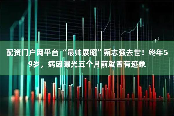 配资门户网平台 “最帅展昭”甄志强去世！终年59岁，病因曝光五个月前就曾有迹象