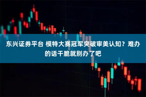 东兴证券平台 模特大赛冠军突破审美认知？难办的话干脆就别办了吧
