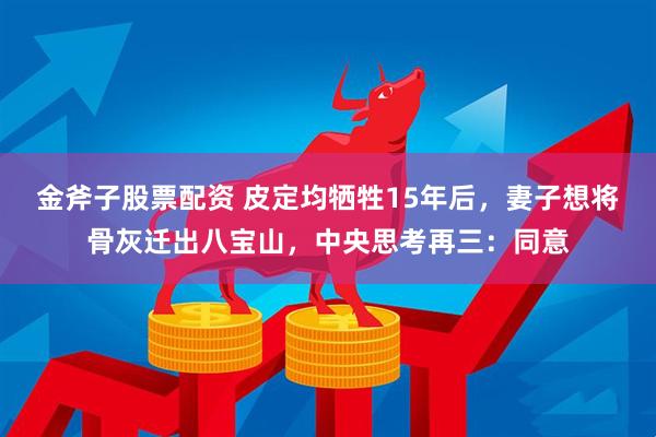 金斧子股票配资 皮定均牺牲15年后，妻子想将骨灰迁出八宝山，中央思考再三：同意