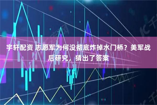 宇轩配资 志愿军为何没彻底炸掉水门桥？美军战后研究，猜出了答案