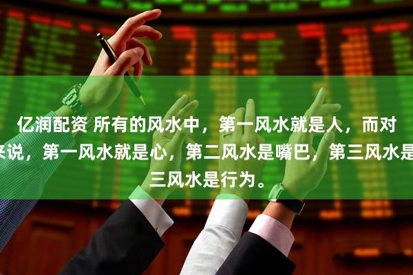 亿润配资 所有的风水中，第一风水就是人，而对于人来说，第一风水就是心，第二风水是嘴巴，第三风水是行为。