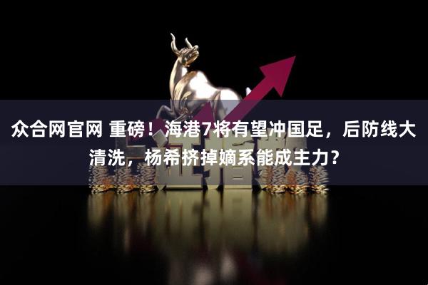 众合网官网 重磅！海港7将有望冲国足，后防线大清洗，杨希挤掉嫡系能成主力？