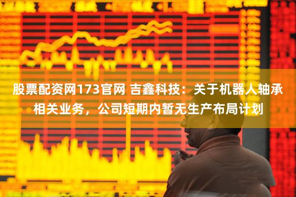股票配资网173官网 吉鑫科技：关于机器人轴承相关业务，公司短期内暂无生产布局计划