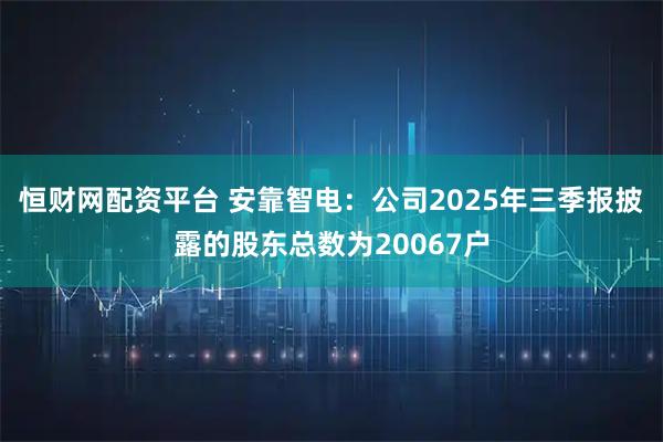 恒财网配资平台 安靠智电：公司2025年三季报披露的股东总数为20067户