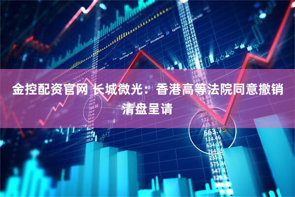金控配资官网 长城微光：香港高等法院同意撤销清盘呈请