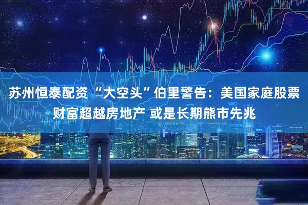 苏州恒泰配资 “大空头”伯里警告：美国家庭股票财富超越房地产 或是长期熊市先兆
