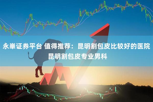 永崋证券平台 值得推荐：昆明割包皮比较好的医院 昆明割包皮专业男科