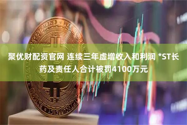 聚优财配资官网 连续三年虚增收入和利润 *ST长药及责任人合计被罚4100万元