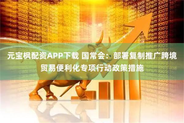 元宝枫配资APP下载 国常会：部署复制推广跨境贸易便利化专项行动政策措施