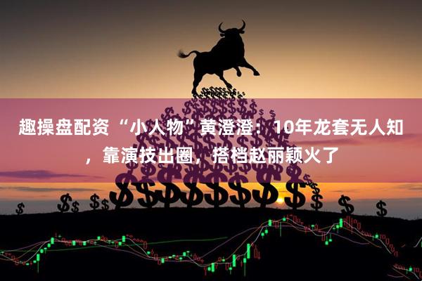 趣操盘配资 “小人物”黄澄澄：10年龙套无人知，靠演技出圈，搭档赵丽颖火了