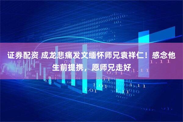 证券配资 成龙悲痛发文缅怀师兄袁祥仁！感念他生前提携，愿师兄走好