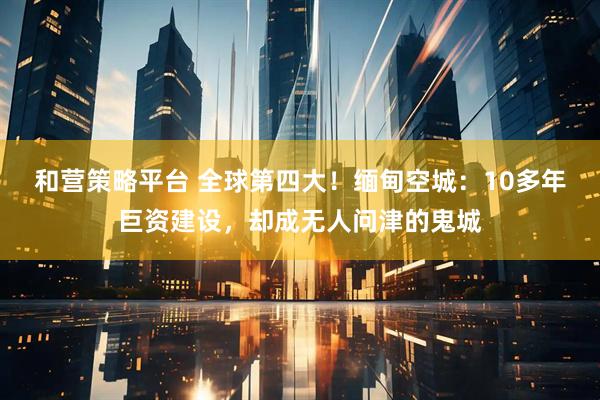 和营策略平台 全球第四大！缅甸空城：10多年巨资建设，却成无人问津的鬼城
