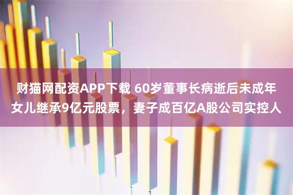 财猫网配资APP下载 60岁董事长病逝后未成年女儿继承9亿元股票，妻子成百亿A股公司实控人