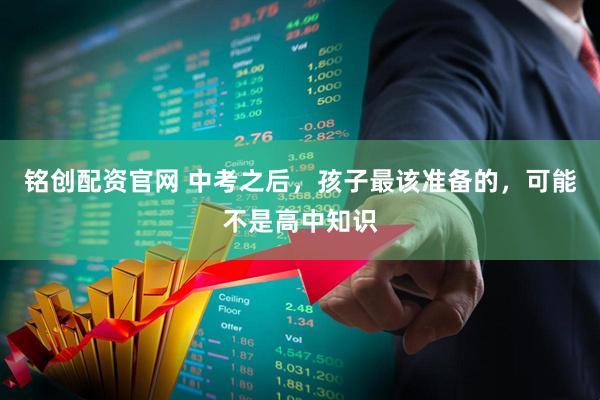 铭创配资官网 中考之后，孩子最该准备的，可能不是高中知识