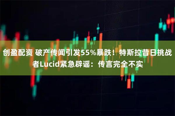 创盈配资 破产传闻引发55%暴跌！特斯拉昔日挑战者Lucid紧急辟谣：传言完全不实