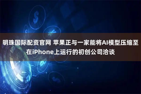 明珠国际配资官网 苹果正与一家能将AI模型压缩至在iPhone上运行的初创公司洽谈