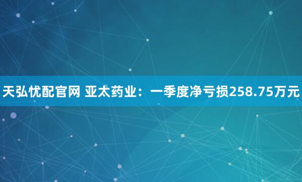 天弘忧配官网 亚太药业：一季度净亏损258.75万元