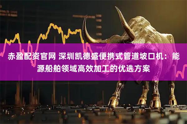 赤盈配资官网 深圳凯德盛便携式管道坡口机：能源船舶领域高效加工的优选方案