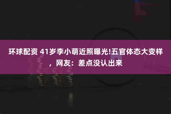环球配资 41岁李小萌近照曝光!五官体态大变样，网友：差点没认出来