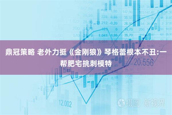 鼎冠策略 老外力挺《金刚狼》琴格蕾根本不丑:一帮肥宅挑刺模特