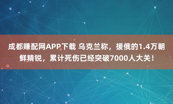 成都赚配网APP下载 乌克兰称，援俄的1.4万朝鲜精锐，累计死伤已经突破7000人大关！