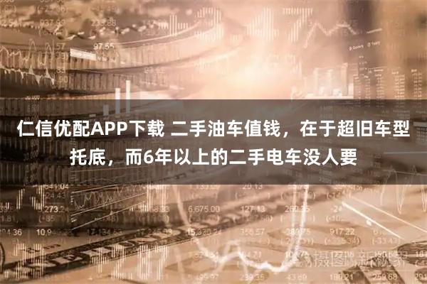 仁信优配APP下载 二手油车值钱，在于超旧车型托底，而6年以上的二手电车没人要