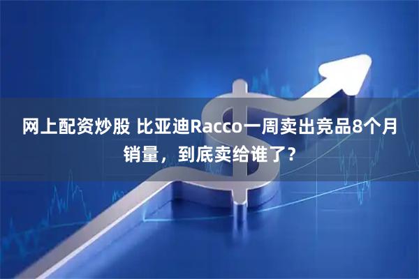 网上配资炒股 比亚迪Racco一周卖出竞品8个月销量，到底卖给谁了？